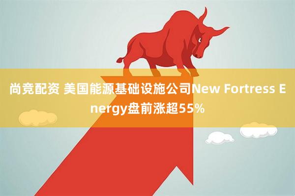 尚竞配资 美国能源基础设施公司New Fortress Energy盘前涨超55%