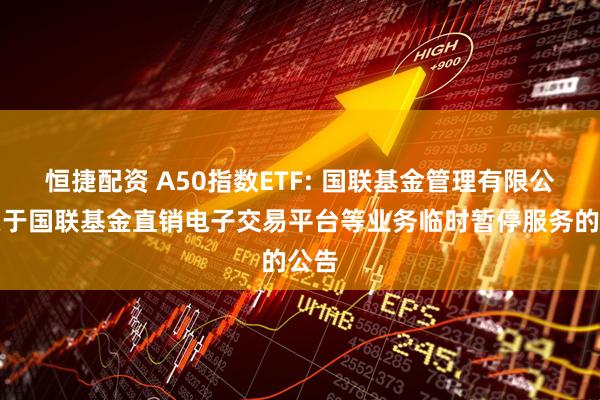 恒捷配资 A50指数ETF: 国联基金管理有限公司关于国联基金直销电子交易平台等业务临时暂停服务的公告