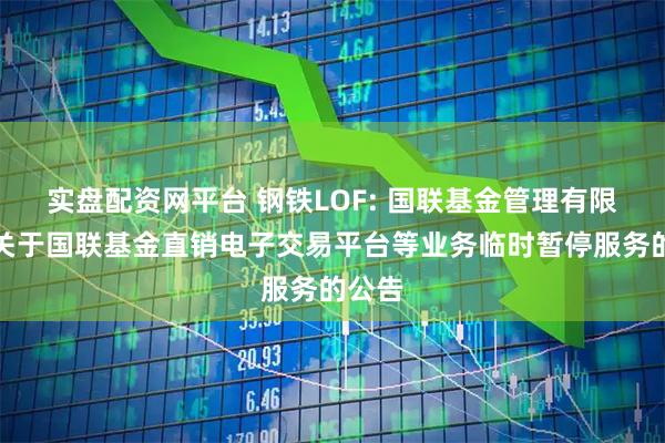 实盘配资网平台 钢铁LOF: 国联基金管理有限公司关于国联基金直销电子交易平台等业务临时暂停服务的公告