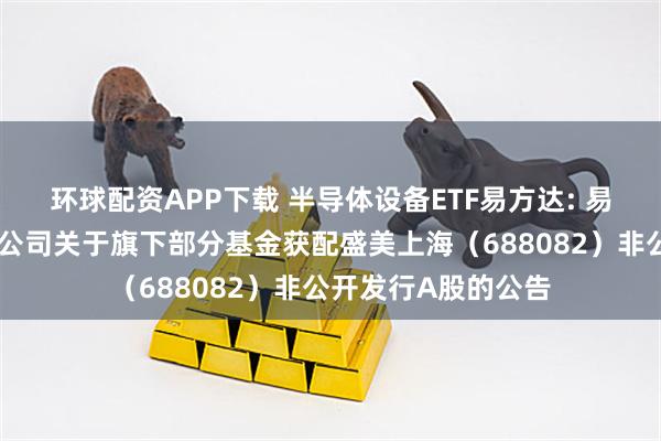 环球配资APP下载 半导体设备ETF易方达: 易方达基金管理有限公司关于旗下部分基金获配盛美上海（688082）非公开发行A股的公告