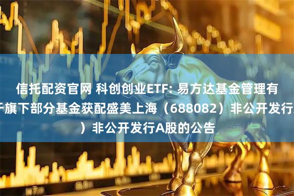信托配资官网 科创创业ETF: 易方达基金管理有限公司关于旗下部分基金获配盛美上海（688082）非公开发行A股的公告