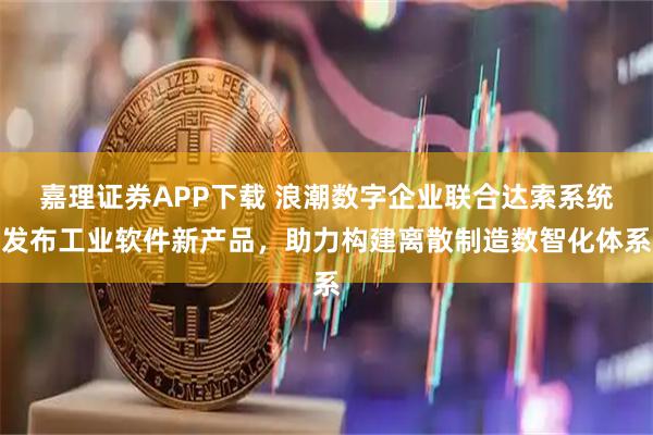嘉理证券APP下载 浪潮数字企业联合达索系统发布工业软件新产品，助力构建离散制造数智化体系