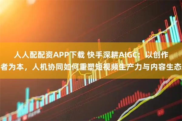 人人配配资APP下载 快手深耕AIGC：以创作者为本，人机协同如何重塑短视频生产力与内容生态
