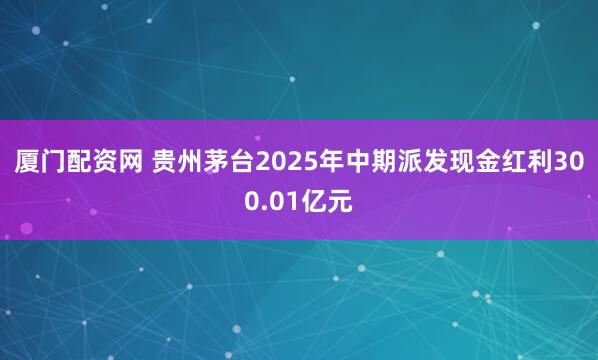 厦门配资网 贵州茅台2025年中期派发现金红利300.01亿元