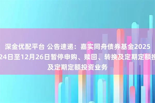 深金优配平台 公告速递：嘉实同舟债券基金2025年12月24日至12月26日暂停申购、赎回、转换及定期定额投资业务