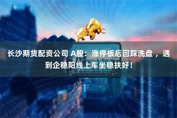 长沙期货配资公司 A股：涨停板后回踩洗盘 ，遇到企稳阳线上车坐稳扶好！