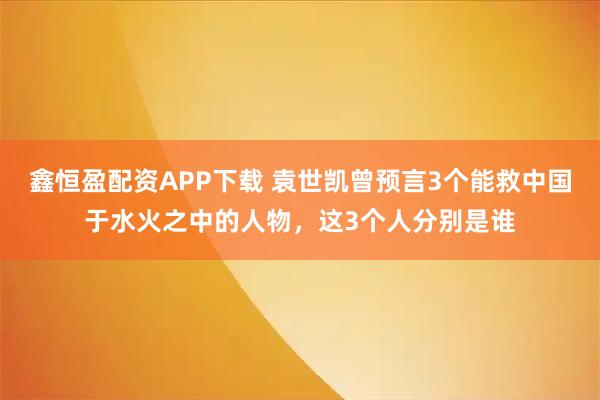鑫恒盈配资APP下载 袁世凯曾预言3个能救中国于水火之中的人物，这3个人分别是谁