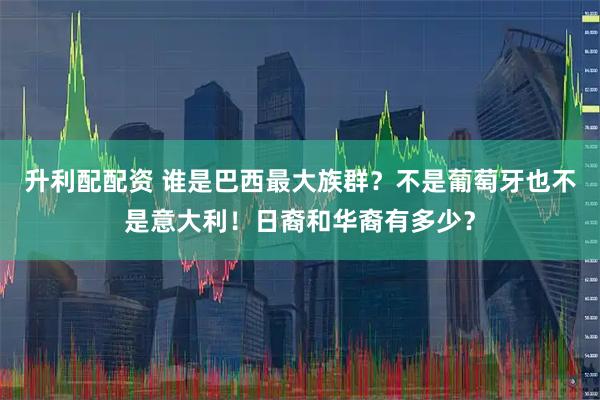 升利配配资 谁是巴西最大族群？不是葡萄牙也不是意大利！日裔和华裔有多少？