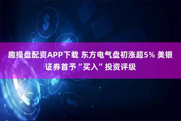 趣操盘配资APP下载 东方电气盘初涨超5% 美银证券首予“买入”投资评级