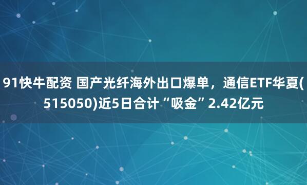 91快牛配资 国产光纤海外出口爆单，通信ETF华夏(515050)近5日合计“吸金”2.42亿元