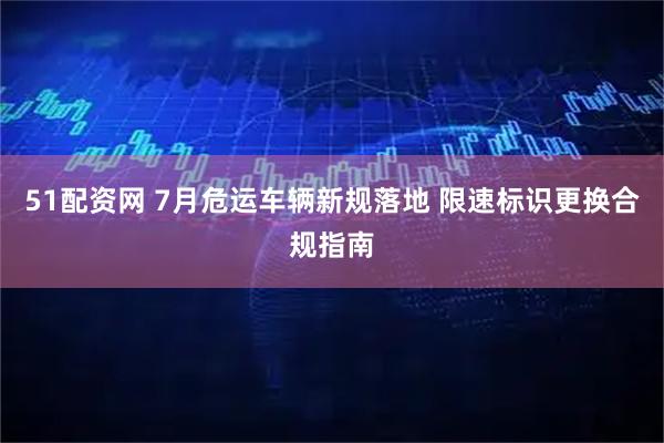 51配资网 7月危运车辆新规落地 限速标识更换合规指南