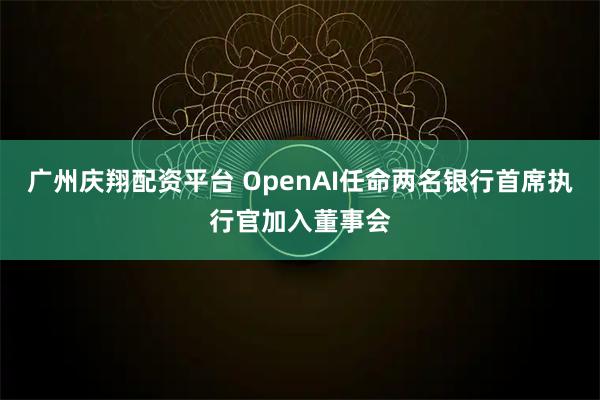 广州庆翔配资平台 OpenAI任命两名银行首席执行官加入董事会